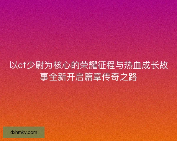 以cf少尉为核心的荣耀征程与热血成长故事全新开启篇章传奇之路