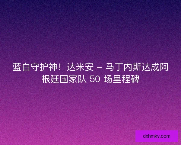 蓝白守护神！达米安 - 马丁内斯达成阿根廷国家队 50 场里程碑
