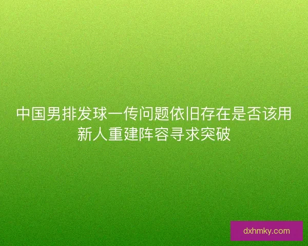 中国男排发球一传问题依旧存在是否该用新人重建阵容寻求突破